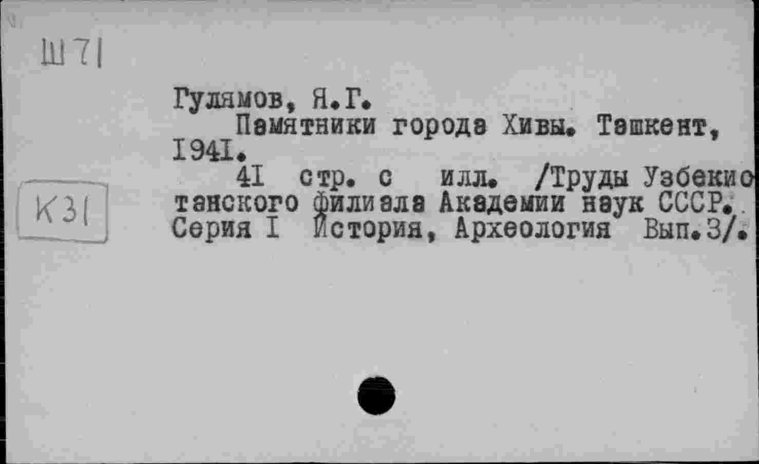 ﻿Ш7І
К3(
Гулямов, Я*Г»
Памятники города Хивы. Ташкент, 1941.
41 стр. с илл. /Труды Узбеки тайского Филиала Академии наук СССР. Серия I История, Археология Вып.З/(